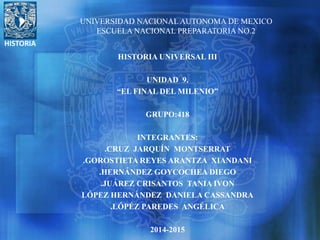 HISTORIA
UNIVERSIDAD NACIONAL AUTONOMA DE MEXICO
ESCUELA NACIONAL PREPARATORIA NO.2
HISTORIA UNIVERSAL III
UNIDAD 9.
“EL FINAL DEL MILENIO”
GRUPO:418
INTEGRANTES:
.CRUZ JARQUÍN MONTSERRAT
.GOROSTIETA REYES ARANTZA XIANDANI
.HERNÁNDEZ GOYCOCHEA DIEGO
.JUÁREZ CRISANTOS TANIA IVON
LÓPEZ HERNÁNDEZ DANIELA CASSANDRA
.LÓPÉZ PAREDES ANGÉLICA
2014-2015
 