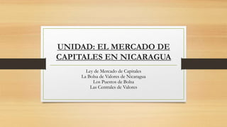 UNIDAD: EL MERCADO DE
CAPITALES EN NICARAGUA
Ley de Mercado de Capitales
La Bolsa de Valores de Nicaragua
Los Puestos de Bolsa
Las Centrales de Valores
 