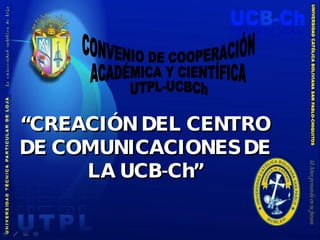 “ CREACIÓN DEL CENTRO DE COMUNICACIONES DE LA UCB-Ch” CONVENIO DE COOPERACIÓN ACADÉMICA Y CIENTÍFICA UTPL-UCBCh 
