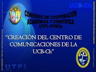 “ CREACIÓN DEL CENTRO DE COMUNICACIONES DE LA UCB-Ch” CONVENIO DE COOPERACIÓN ACADÉMICA Y CIENTÍFICA UTPL-UCBCh 