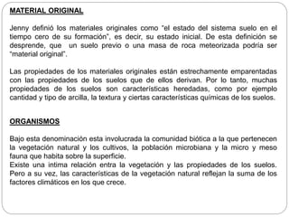 MATERIAL ORIGINAL
Jenny definió los materiales originales como “el estado del sistema suelo en el
tiempo cero de su formación”, es decir, su estado inicial. De esta definición se
desprende, que un suelo previo o una masa de roca meteorizada podría ser
“material original”.
Las propiedades de los materiales originales están estrechamente emparentadas
con las propiedades de los suelos que de ellos derivan. Por lo tanto, muchas
propiedades de los suelos son características heredadas, como por ejemplo
cantidad y tipo de arcilla, la textura y ciertas características químicas de los suelos.
ORGANISMOS
Bajo esta denominación esta involucrada la comunidad biótica a la que pertenecen
la vegetación natural y los cultivos, la población microbiana y la micro y meso
fauna que habita sobre la superficie.
Existe una intima relación entra la vegetación y las propiedades de los suelos.
Pero a su vez, las características de la vegetación natural reflejan la suma de los
factores climáticos en los que crece.
 
