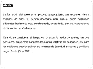 TIEMPO
La formación del suelo es un proceso largo y lento que requiere miles a
millones de años. El tiempo necesario para que el suelo desarrolle
diferentes horizontes esta condicionado, sobre todo, por las interacciones
de todos los demás factores.
Cuando se considerar el tiempo como factor formador de suelos, hay que
considerar entre otros aspectos las etapas relativas de desarrollo. Así para
los suelos se pueden aplicar los términos de juventud, madurez y senilidad
según Davis (Buol 1991).
 