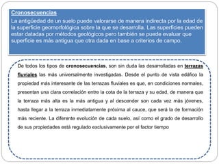 Cronosecuencias
La antigüedad de un suelo puede valorarse de manera indirecta por la edad de
la superficie geomorfológica sobre la que se desarrolla. Las superficies pueden
estar datadas por métodos geológicos pero también se puede evaluar que
superficie es más antigua que otra dada en base a criterios de campo.
De todos los tipos de cronosecuencias, son sin duda las desarrolladas en terrazas
fluviales las más universalmente investigadas. Desde el punto de vista edáfico la
propiedad más interesante de las terrazas fluviales es que, en condiciones normales,
presentan una clara correlación entre la cota de la terraza y su edad, de manera que
la terraza más alta es la más antigua y al descender son cada vez más jóvenes,
hasta llegar a la terraza inmediatamente próxima al cauce, que será la de formación
más reciente. La diferente evolución de cada suelo, así como el grado de desarrollo
de sus propiedades está regulado exclusivamente por el factor tiempo
 