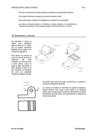 INTRODUCCIÓN AL DIBUJO TÉCNICO. 10/10
Dto. de Tecnología. IES Zaframagón
Si la cifra no cabe entre las líneas auxiliares se colocará en la parte exterior derecha.
Si no cogen las flechas en acotación en serie se colocarán puntos.
Para acotar radios y diámetros se emplearán los símbolos R y el de diámetro.
Las cotas se indicarán siempre en milímetros en dibujo industrial y en centímetros en
dibujos de construcción. No es necesario seguir la cifra de cota de mm. ni de Cm.
12 Secciones y roturas.
Las secciones y roturas se
utilizan para representar
partes ocultas de un objeto,
que no quedan claramente
definidas por las vistas ni con
el dibujo en perspectiva.
Para dibujar una sección se
marca en una de las vistas la
trayectoria del corte
imaginario, con línea de trazo
y punto gruesa. Luego se
dibuja la pieza vista desde un
plano paralelo al plano en el
que marcamos la trayectoria
del corte. Las superficies
cortadas se dibujarán rayadas.
Se pueden hacer secciones rectas, secciones de un cuadrante o
secciones de trayectoria quebrada.
Las roturas se emplean en elementos de grandes longitudes y
sección uniforme, como vigas y tubos, donde no es necesario
dibujar toda la longitud para conocer las dimensiones del objeto.
Hay distintos tipos de roturas, pero generalmente se trata de una
línea a mano alzada.
 