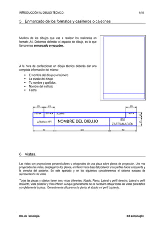 INTRODUCCIÓN AL DIBUJO TÉCNICO. 4/10
Dto. de Tecnología. IES Zaframagón
5 Enmarcado de los formatos y casilleros o cajetines
Muchos de los dibujos que vas a realizar los realizarás en
formato A4. Debemos delimitar el espacio de dibujo, es lo que
llamaremos enmarcado o recuadro.
A la hora de confeccionar un dibujo técnico deberás dar una
completa información del mismo:
El nombre del dibujo y el número
La escala del dibujo
Tu nombre y apellidos
Nombre del instituto
Fecha
6 Vistas.
Las vistas son proyecciones perpendiculares u ortogonales de una pieza sobre planos de proyección. Una vez
proyectadas las vistas, desplegamos los planos, el inferior hacia bajo del posterior y los perfiles hacia la izquierda y
la derecha del posterior. En este apartado y en los siguientes consideraremos el sistema europeo de
representación de vistas.
Todas las piezas y objetos tienen seis vistas diferentes: Alzado, Planta, Lateral o perfil derecho, Lateral o perfil
izquierdo, Vista posterior y Vista inferior. Aunque generalmente no es necesario dibujar todas las vistas para definir
completamente la pieza. Generalmente utilizaremos la planta, el alzado y el perfil izquierdo.
 