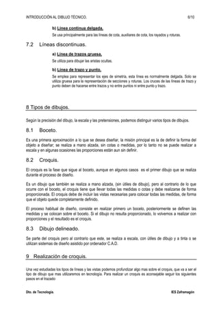 INTRODUCCIÓN AL DIBUJO TÉCNICO. 6/10
Dto. de Tecnología. IES Zaframagón
b) Línea continua delgada.
Se usa principalmente para las líneas de cota, auxiliares de cota, los rayados y roturas.
7.2 Líneas discontinuas.
a) Línea de trazos gruesa.
Se utiliza para dibujar las aristas ocultas.
b) Línea de trazo y punto.
Se emplea para representar los ejes de simetría, esta línea es normalmente delgada. Solo se
utiliza gruesa para la representación de secciones y roturas. Los cruces de las líneas de trazo y
punto deben de hacerse entre trazos y no entre puntos ni entre punto y trazo.
8 Tipos de dibujos.
Según la precisión del dibujo, la escala y las pretensiones, podemos distinguir varios tipos de dibujos.
8.1 Boceto.
Es una primera aproximación a lo que se desea diseñar, la misión principal es la de definir la forma del
objeto a diseñar; se realiza a mano alzada, sin cotas o medidas, por lo tanto no se puede realizar a
escala y en algunas ocasiones las proporciones están aun sin definir.
8.2 Croquis.
El croquis es la fase que sigue al boceto, aunque en algunos casos es el primer dibujo que se realiza
durante el proceso de diseño.
Es un dibujo que también se realiza a mano alzada, (sin útiles de dibujo), pero al contrario de lo que
ocurre con el boceto, el croquis tiene que llevar todas las medidas o cotas y debe realizarse de forma
proporcionada. El croquis debe de incluir las vistas necesarias para colocar todas las medidas, de forma
que el objeto quede completamente definido.
El proceso habitual de diseño, consiste en realizar primero un boceto, posteriormente se definen las
medidas y se colocan sobre el boceto. Si el dibujo no resulta proporcionado, lo volvemos a realizar con
proporciones y el resultado es el croquis.
8.3 Dibujo delineado.
Se parte del croquis pero al contrario que este, se realiza a escala, con útiles de dibujo y a tinta o se
utilizan sistemas de diseño asistido por ordenador C.A.D.
9 Realización de croquis.
Una vez estudiadas los tipos de líneas y las vistas podemos profundizar algo mas sobre el croquis, que va a ser el
tipo de dibujo que mas utilizaremos en tecnología. Para realizar un croquis es aconsejable seguir los siguientes
pasos en el trazado:
 