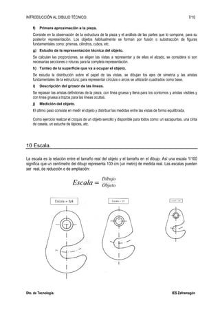 INTRODUCCIÓN AL DIBUJO TÉCNICO. 7/10
Dto. de Tecnología. IES Zaframagón
f) Primera aproximación a la pieza.
Consiste en la observación de la estructura de la pieza y el análisis de las partes que lo compone, para su
posterior representación. Los objetos habitualmente se forman por fusión o substracción de figuras
fundamentales como: prismas, cilindros, cubos, etc.
g) Estudio de la representación técnica del objeto.
Se calculan las proporciones, se eligen las vistas a representar y de ellas el alzado, se considera si son
necesarias secciones o roturas para la completa representación.
h) Tanteo de la superficie que va a ocupar el objeto.
Se estudia la distribución sobre el papel de las vistas, se dibujan los ejes de simetría y las aristas
fundamentales de la estructura; para representar círculos o arcos se utilizarán cuadrados como base.
i) Descripción del grosor de las líneas.
Se repasan las aristas definitorias de la pieza, con línea gruesa y llena para los contornos y aristas visibles y
con línea gruesa a trazos para las líneas ocultas.
j) Medición del objeto.
El último paso consiste en medir el objeto y distribuir las medidas entre las vistas de forma equilibrada.
Como ejercicio realizar el croquis de un objeto sencillo y disponible para todos como: un sacapuntas, una cinta
de casete, un estuche de lápices, etc.
10 Escala.
La escala es la relación entre el tamaño real del objeto y el tamaño en el dibujo. Así una escala 1/100
significa que un centímetro del dibujo representa 100 cm (un metro) de medida real. Las escalas pueden
ser real, de reducción o de ampliación:
Escala =
Dibujo
Objeto
 