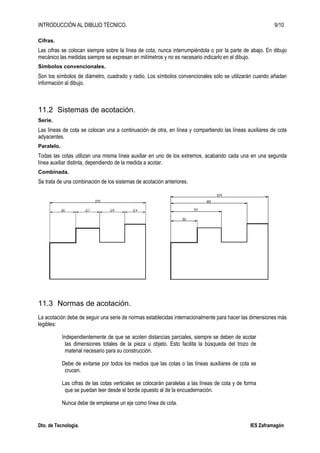 INTRODUCCIÓN AL DIBUJO TÉCNICO. 9/10
Dto. de Tecnología. IES Zaframagón
Cifras.
Las cifras se colocan siempre sobre la línea de cota, nunca interrumpiéndola o por la parte de abajo. En dibujo
mecánico las medidas siempre se expresan en milímetros y no es necesario indicarlo en el dibujo.
Símbolos convencionales.
Son los símbolos de diámetro, cuadrado y radio. Los símbolos convencionales sólo se utilizarán cuando añadan
información al dibujo.
11.2 Sistemas de acotación.
Serie.
Las líneas de cota se colocan una a continuación de otra, en línea y compartiendo las líneas auxiliares de cota
adyacentes.
Paralelo.
Todas las cotas utilizan una misma línea auxiliar en uno de los extremos, acabando cada una en una segunda
línea auxiliar distinta, dependiendo de la medida a acotar.
Combinada.
Se trata de una combinación de los sistemas de acotación anteriores.
11.3 Normas de acotación.
La acotación debe de seguir una serie de normas establecidas internacionalmente para hacer las dimensiones más
legibles:
Independientemente de que se acoten distancias parciales, siempre se deben de acotar
las dimensiones totales de la pieza u objeto. Esto facilita la búsqueda del trozo de
material necesario para su construcción.
Debe de evitarse por todos los medios que las cotas o las líneas auxiliares de cota se
crucen.
Las cifras de las cotas verticales se colocarán paralelas a las líneas de cota y de forma
que se puedan leer desde el borde opuesto al de la encuadernación.
Nunca debe de emplearse un eje como línea de cota.
 