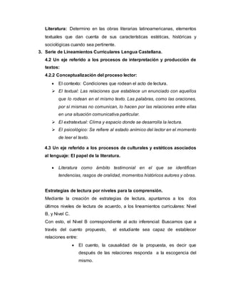 Literatura: Determino en las obras literarias latinoamericanas, elementos
textuales que dan cuenta de sus características estéticas, históricas y
sociológicas cuando sea pertinente.
3. Serie de Lineamientos Curriculares Lengua Castellana.
4.2 Un eje referido a los procesos de interpretación y producción de
textos:
4.2.2 Conceptualización del proceso lector:
 El contexto: Condiciones que rodean el acto de lectura.
 El textual: Las relaciones que establece un enunciado con aquellos
que lo rodean en el mismo texto. Las palabras, como las oraciones,
por sí mismas no comunican, lo hacen por las relaciones entre ellas
en una situación comunicativa particular.
 El extratextual: Clima y espacio donde se desarrolla la lectura.
 El psicológico: Se refiere al estado anímico del lector en el momento
de leer el texto.
4.3 Un eje referido a los procesos de culturales y estéticos asociados
al lenguaje: El papel de la literatura.
 Literatura como ámbito testimonial en el que se identifican
tendencias, rasgos de oralidad, momentos históricos autores y obras.
Estrategias de lectura por niveles para la comprensión.
Mediante la creación de estrategias de lectura, apuntamos a los dos
últimos niveles de lectura de acuerdo, a los lineamientos curriculares: Nivel
B, y Nivel C.
Con esto, el Nivel B correspondiente al acto inferencial: Buscamos que a
través del cuento propuesto, el estudiante sea capaz de establecer
relaciones entre:
 El cuento, la causalidad de la propuesta, es decir que
después de las relaciones responda a la escogencia del
mismo.
 