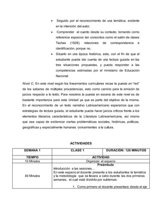  Seguido por el reconocimiento de una temática, evidente
en la intención del autor.
 Comprender el cuento desde su contexto, tomando como
referencia espacios tan conocidos como el salón de clases
Tachas (1928), relaciones de correspondencia e
identificación, porque no.
 Situarlo en una época histórica, esto, con el fin de que el
estudiante pueda dar cuenta de una lectura guiada en las
tres situaciones propuestas, y pueda responder a las
competencias estimadas por el ministerio de Educación
Nacional.
Nivel C, En este nivel según los lineamientos curriculares recae la puesta en “red”
de los saberes de múltiples procedencias, esto como camino para la emisión de
juicios respecto a lo leído. Para nosotros la puesta en escena de este nivel es de
bastante importancia para esta Unidad ya que es parte del objetivo de la misma.
En el reconocimiento de un texto narrativo Latinoamericano esperamos que con
estrategias de lectura guiada, el estudiante pueda hacer juicios críticos frente a los
elementos literarios característicos de la Literatura Latinoamericana, así mismo
que sea capaz de evidenciar ciertas problemáticas sociales, históricas, políticas,
geográficas y especialmente humanas concernientes a la cultura.
ACTIVIDADES
SEMANA 1 CLASE 1 DURACIÓN: 120 MINUTOS
TIEMPO ACTIVIDAD
10 Minutos Organizar el espacio
40 Minutos
Preámbulo
Introducción a las sesiones…
En este espacio el docente presenta a los estudiantes la temática
y la metodología que se llevara a cabo durante las dos primeras
semanas, el cual está dividido por subtemas:
1. Como primero el docente presentara desde el eje
 