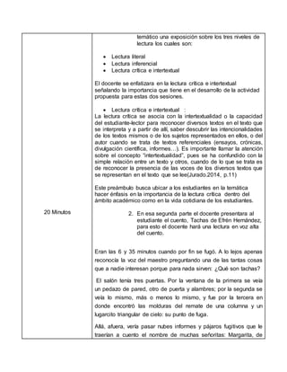 20 Minutos
temático una exposición sobre los tres niveles de
lectura los cuales son:
 Lectura literal
 Lectura inferencial
 Lectura crítica e intertextual
El docente se enfatizara en la lectura crítica e intertextual
señalando la importancia que tiene en el desarrollo de la actividad
propuesta para estas dos sesiones.
 Lectura crítica e intertextual :
La lectura crítica se asocia con la intertextualidad o la capacidad
del estudiante-lector para reconocer diversos textos en el texto que
se interpreta y a partir de allí, saber descubrir las intencionalidades
de los textos mismos o de los sujetos representados en ellos, o del
autor cuando se trata de textos referenciales (ensayos, crónicas,
divulgación científica, informes…). Es importante llamar la atención
sobre el concepto “intertextualidad”, pues se ha confundido con la
simple relación entre un texto y otros, cuando de lo que se trata es
de reconocer la presencia de las voces de los diversos textos que
se representan en el texto que se lee(Jurado.2014, p.11)
Este preámbulo busca ubicar a los estudiantes en la temática
hacer énfasis en la importancia de la lectura crítica dentro del
ámbito académico como en la vida cotidiana de los estudiantes.
2. En esa segunda parte el docente presentara al
estudiante el cuento, Tachas de Efrén Hernández,
para esto el docente hará una lectura en voz alta
del cuento.
Eran las 6 y 35 minutos cuando por fin se fugó. A lo lejos apenas
reconocía la voz del maestro preguntando una de las tantas cosas
que a nadie interesan porque para nada sirven: ¿Qué son tachas?
El salón tenía tres puertas. Por la ventana de la primera se veía
un pedazo de pared, otro de puerta y alambres; por la segunda se
veía lo mismo, más o menos lo mismo, y fue por la tercera en
donde encontró las molduras del remate de una columna y un
lugarcito triangular de cielo: su punto de fuga.
Allá, afuera, vería pasar nubes informes y pájaros fugitivos que le
traerían a cuento el nombre de muchas señoritas: Margarita, de
 