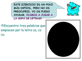 A Encuentra tres palabras que empiecen por la letra ca, co cu. C A M I R O C U C C A A ESTE EJERCICIO ES UN POCO MÁS DIFÍCIL, PERO NO OS PREOCUPEIS, YO OS PUEDO AYUDAR,  ¡¡VAMOS A JUGAR A LA SOPA DE LETRAS!! C H A A N 