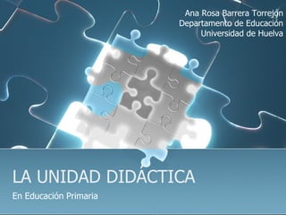 LA UNIDAD DIDÁCTICA En Educación Primaria Ana Rosa Barrera Torrejón Departamento de Educación Universidad de Huelva 