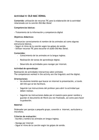 Actividad 4: OLD MAC DONAL
Contenido: utilización de recursos TIC para la elaboración de la actividad
relacionada con la canción Old Mac Donal
Competencias básicas:
- Tratamiento de la información y competencia digital
Objetivos didácticos:
- Pronunciar correctamente el nombre de los animales así como algunas
estructuras básicas.
- Seguir el ritmo de la canción según los golpes de sonido.
- Utilizar recursos TIC para escuchar el audio Old Mac Donal.
Contenidos:
- Conocimiento de los animales en la lengua inglesa.
- Realización de tareas de aprendizaje digital.
- Desarrollo de actividades para navegar por internet.
Actividad de aprendizaje:
Realización de actividades interactivas sobre animales
The competences worked in the activity are the linguistic and the digital.
Orientaciones:
- los alumnos tendrán que buscar en internet la presentación, a través
del link que se les facilitará.
- Seguirán Las instrucciones del profesor para abrir la actividad que
deben realizar.
- Seguirán las instrucciones dadas por el maestro para poner nombre y
guardar el documento de Word una vez finalizado, así como para hacer
la grabación.
Material:
Ordenador por parejas o pequeño grupo, conexión a internet, auriculares y
microfono.
Criterios de evaluación:
- Escribe y nombra los animales en lengua inglesa.
- Navega por internet
- Sigue el ritmo de la canción según los golpes de sonido.
 