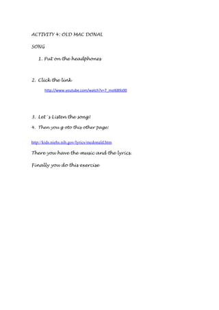 ACTIVITY 4: OLD MAC DONAL
SONG
1. Put on the headphones
2. Click the link
http://www.youtube.com/watch?v=7_mol6B9z00
3. Let´s Listen the song!
4. Then you g oto this other page:
http://kids.niehs.nih.gov/lyrics/mcdonald.htm
There you have the music and the lyrics.
Finally you do this exercise
 