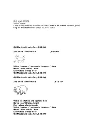 OLD MAC DONAL
Student´s name:
Listen de song and write in to blank the correct name of the animals. After that, please
keep the document in to the correct file. Good luck!!!
Old Macdonald had a farm, E-I-E-I-O
And on his farm he had a , E-I-E-I-O
With a "moo-moo" here and a "moo-moo" there
Here a "moo" there a "moo"
Everywhere a "moo-moo"
Old Macdonald had a farm, E-I-E-I-O
Old Macdonald had a farm, E-I-E-I-O
And on his farm he had a , E-I-E-I-O
With a (snort) here and a (snort) there
Here a (snort) there a (snort)
Everywhere a (snort-snort)
With a "moo-moo" here and a "moo-moo" there
Here a "moo" there a "moo"
Everywhere a "moo-moo"
Old Macdonald had a farm, E-I-E-I-O
 
