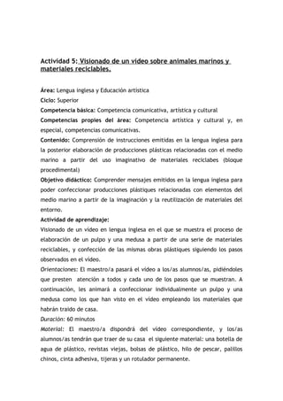 Actividad 5: Visionado de un vídeo sobre animales marinos y
materiales reciclables.
Área: Lengua inglesa y Educación artística
Ciclo: Superior
Competencia básica: Competencia comunicativa, artística y cultural
Competencias propies del área: Competencia artística y cultural y, en
especial, competencias comunicativas.
Contenido: Comprensión de instrucciones emitidas en la lengua inglesa para
la posterior elaboración de producciones plásticas relacionadas con el medio
marino a partir del uso imaginativo de materiales reciclabes (bloque
procedimental)
Objetivo didáctico: Comprender mensajes emitidos en la lengua inglesa para
poder confeccionar producciones plástiques relacionadas con elementos del
medio marino a partir de la imaginación y la reutilización de materiales del
entorno.
Actividad de aprendizaje:
Visionado de un vídeo en lengua inglesa en el que se muestra el proceso de
elaboración de un pulpo y una medusa a partir de una serie de materiales
reciclables, y confección de las mismas obras plástiques siguiendo los pasos
observados en el vídeo.
Orientaciones: El maestro/a pasará el vídeo a los/as alumnos/as, pidiéndoles
que presten atención a todos y cada uno de los pasos que se muestran. A
continuación, les animará a confeccionar individualmente un pulpo y una
medusa como los que han visto en el vídeo empleando los materiales que
habrán traido de casa.
Duración: 60 minutos
Material: El maestro/a dispondrá del vídeo correspondiente, y los/as
alumnos/as tendrán que traer de su casa el siguiente material: una botella de
agua de plástico, revistas viejas, bolsas de plástico, hilo de pescar, palillos
chinos, cinta adhesiva, tijeras y un rotulador permanente.
 