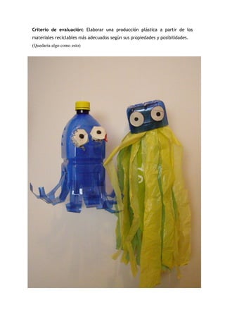 Criterio de evaluación: Elaborar una producción plástica a partir de los
materiales reciclables más adecuados según sus propiedades y posibilidades.
(Quedaría algo como esto)
 