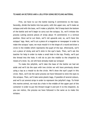 TO MAKE AN OCTOPUS AND A JELLYFISH USING RECYCLING MATERIAL
First, we have to cut the bottle leaving 5 centimetres to the base.
Secondly, divide the bottle into two parts; with the upper one, we’ll make an
octopus and with the base, we’ll make a jellyfish. We’ll keep back the bottom
of the bottle and we’ll begin to carry out the octopus. So, we’ll initiate the
process cutting several pieces of strips about 15 centimetres in a vertical
position. Once we’ve cut them, we’ll roll upwards and, so, we’ll have the
octopus’ legs. Next, we’ll cut a piece of a magazine or newspaper in order to
make the octopus’ eyes; we must mould it in the shape of a round and draw a
circle in the middle which represents the pupil of the eye. Afterwards, we’ll
cut a piece of sticky and we’ll stick in the eye’s back. Then, we’ll ask the
teacher for help in order to make a small hole in the top. Finally, we’ll put
the thread into the hole; it will do to join the mobile to the chopstick by
means of a knot. So, we will have already made our octopus!
To make the jellyfish, we’ll take the base of the bottle we had set
aside and we’ll do the eyes with two circles we will have previously drawn
using a top as a mould to do the circle. We’ll draw the eye’s pupil in this
circle. Next, we’ll do the same process we have followed to stick the eyes to
the octopus. Then, we’ll take some plastic bags, if possible of several colours,
and we’ll cut several strips in order to represent the jellyfish’s legs. To finish
this marine animal, we must do a hole in the middle of the upper part of the
container in order to put the thread trough it and join it to the chopstick. As
you can notice, the process we have followed is the same as to make the
octopus.
 