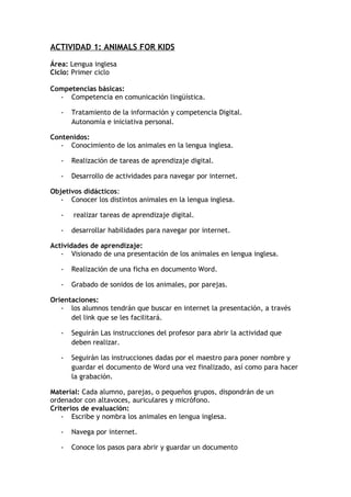 ACTIVIDAD 1: ANIMALS FOR KIDS
Área: Lengua inglesa
Ciclo: Primer ciclo
Competencias básicas:
- Competencia en comunicación lingüística.
- Tratamiento de la información y competencia Digital.
Autonomía e iniciativa personal.
Contenidos:
- Conocimiento de los animales en la lengua inglesa.
- Realización de tareas de aprendizaje digital.
- Desarrollo de actividades para navegar por internet.
Objetivos didácticos:
- Conocer los distintos animales en la lengua inglesa.
- realizar tareas de aprendizaje digital.
- desarrollar habilidades para navegar por internet.
Actividades de aprendizaje:
- Visionado de una presentación de los animales en lengua inglesa.
- Realización de una ficha en documento Word.
- Grabado de sonidos de los animales, por parejas.
Orientaciones:
- los alumnos tendrán que buscar en internet la presentación, a través
del link que se les facilitará.
- Seguirán Las instrucciones del profesor para abrir la actividad que
deben realizar.
- Seguirán las instrucciones dadas por el maestro para poner nombre y
guardar el documento de Word una vez finalizado, así como para hacer
la grabación.
Material: Cada alumno, parejas, o pequeños grupos, dispondrán de un
ordenador con altavoces, auriculares y micrófono.
Criterios de evaluación:
- Escribe y nombra los animales en lengua inglesa.
- Navega por internet.
- Conoce los pasos para abrir y guardar un documento
 