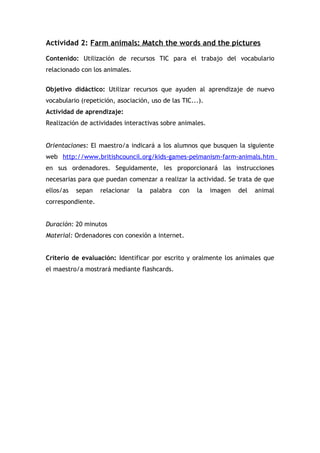 Actividad 2: Farm animals: Match the words and the pictures
Contenido: Utilización de recursos TIC para el trabajo del vocabulario
relacionado con los animales.
Objetivo didáctico: Utilizar recursos que ayuden al aprendizaje de nuevo
vocabulario (repetición, asociación, uso de las TIC...).
Actividad de aprendizaje:
Realización de actividades interactivas sobre animales.
Orientaciones: El maestro/a indicará a los alumnos que busquen la siguiente
web http://www.britishcouncil.org/kids-games-pelmanism-farm-animals.htm
en sus ordenadores. Seguidamente, les proporcionará las instrucciones
necesarias para que puedan comenzar a realizar la actividad. Se trata de que
ellos/as sepan relacionar la palabra con la imagen del animal
correspondiente.
Duración: 20 minutos
Material: Ordenadores con conexión a internet.
Criterio de evaluación: Identificar por escrito y oralmente los animales que
el maestro/a mostrará mediante flashcards.
 