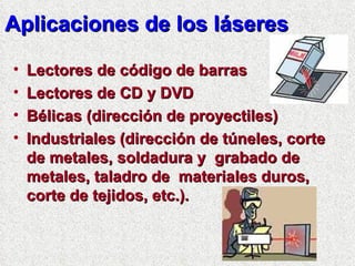 Aplicaciones de los láseres Lectores de código de barras Lectores de CD y DVD Bélicas (dirección de proyectiles) Industriales (dirección de túneles, corte de metales, soldadura y  grabado de metales, taladro de  materiales duros, corte de tejidos, etc.). 