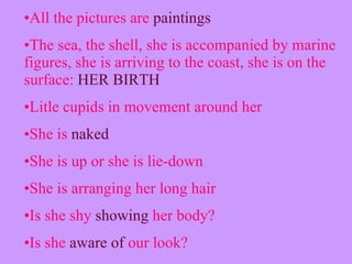 All the pictures are  paintings The sea, the shell, she is accompanied by marine figures, she is arriving to the coast, she is on the surface:  HER BIRTH Litle cupids in movement around her She is  naked  She is up or she is lie-down  She is arranging her long hair  Is she shy  showing  her body? Is she  aware of  our look? 