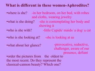order the pictures from  the  oldest to the most recent. Do they represent the classical-cannon beauty? Which one? What is different in these women-Aphrodites? -provocative, seductive, challenger, aware of our  presence, defiant -in her bedroom, on her bed, with robes and cloths, wearing jewelry -she is contemplating her body and showing it -little Cupids/ maids/ a dog/ a cat -she is looking at us where is she? what is she doing? who is she with? who is she looking at? what about her glance? 