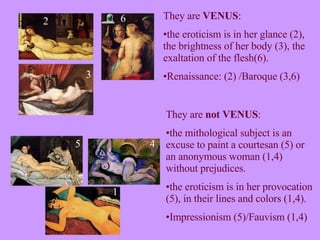 They are  VENUS : the eroticism is in her glance (2), the brightness of her body (3), the exaltation of the flesh(6). Renaissance: (2) /Baroque (3,6) They are  not VENUS : the mithological subject is an excuse to paint a courtesan (5) or  an anonymous woman (1,4)  without prejudices. the eroticism is in her provocation (5), in their lines and colors (1,4). Impressionism (5)/Fauvism (1,4)  2 6 3 5 4 1 