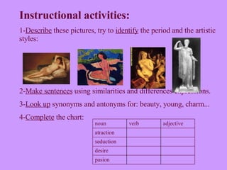 Instructional activities: 1- Describe  these pictures, try to  identify  the period and the artistic styles:  2- Make sentences  using similarities and differences expressions. 3- Look up  synonyms and antonyms for: beauty, young, charm... 4- Complete  the chart: pasion desire seduction atraction adjective verb noun  
