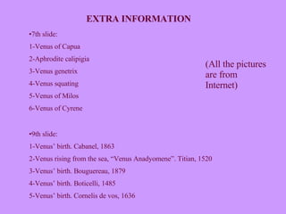 EXTRA INFORMATION 7th slide: 1-Venus of Capua 2-Aphrodite calipigia 3-Venus genetrix 4-Venus squating 5-Venus of Milos 6-Venus of Cyrene 9th slide: 1-Venus’ birth. Cabanel, 1863 2-Venus rising from the sea, “Venus Anadyomene”. Titian, 1520 3-Venus’ birth. Bouguereau, 1879 4-Venus’ birth. Boticelli, 1485 5-Venus’ birth. Cornelis de vos, 1636 (All the pictures are from Internet) 