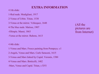 EXTRA INFORMATION 11th slide: 1-Red nude. Modigliani, 1917 2-Venus of Urbin. Titian, 1538 3-Venus at the mirror. Velázquez, 1648 4-The blue nude. Matisse, 1907 -Olimpia. Manet, 1863 Venus at the mirror. Rubens, 1613 14th slide:  1-Venus and Mars. Fresco painting from Pompeya. s I 2-Angels, Venus and Mars. Carlo Saraceni, 1615 3-Venus and Mars linked by Cupid. Veronés, 1580 4-Venus and Mars. Botticelli, 1482 -Mars, Venus and Cupid. Titian, s XVI (All the pictures are from Internet) 