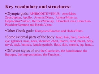 Key vocabulary and structures: Olympic gods:   APHRODITE/VENUS,  Ares/Mars,  Zeus/Jupiter, Apollo,  Artemis/Diana,  Athena/Minerva,  Hephaestus/Vulcan, Hermes/Mercury,  Demeter/Ceres, Hera/Juno,  Poseidon/Neptune and Hestia/Vesta.  Other Greek   gods:   Dionyssos/Bacchus and Hades/Pluto. Some external parts of the body:   head, hair, face, forehead, eye, (glance), nose, neck, shoulder, chest, thorax, hand, breast, belly, navel, back, buttock, female genitals, flesh, skin, muscle, leg, hand...  Different styles of art:   the   Classicism, the Renaissance, the Baroque, the Impressionism, the Fauvism... 