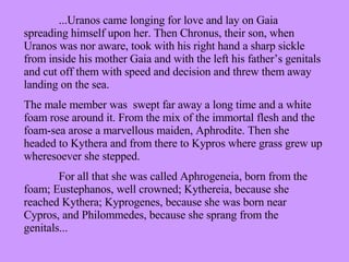 ...Uranos came longing for love and lay on Gaia spreading himself upon her. Then Chronus, their son, when Uranos was nor aware, took with his right hand a sharp sickle from inside his mother Gaia and with the left his father’s genitals and cut off them with speed and decision and threw them away landing on the sea. The male member was  swept far away a long time and a white foam rose around it. From the mix of the immortal flesh and the foam-sea arose a marvellous maiden, Aphrodite. Then she headed to Kythera and from there to Kypros where grass grew up wheresoever she stepped. For all that she was called Aphrogeneia, born from the foam; Eustephanos, well crowned; Kythereia, because she reached Kythera; Kyprogenes, because she was born near Cypros, and Philommedes, because she sprang from the genitals... 