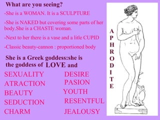 -She is a WOMAN. It is a SCULPTURE -She is NAKED but covering some parts of her body.She is a CHASTE woman. -Next to her there is a vase and a litle CUPID -Classic beauty-cannon : proportioned body What are you seeing? She is a Greek goddess:she is the goddess of LOVE  and CHARM BEAUTY SEXUALITY SEDUCTION ATRACTION JEALOUSY RESENTFUL PASION YOUTH APHRODITE DESIRE 