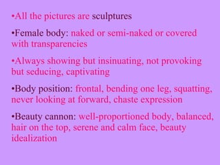 All the pictures are  sculptures Female body:  naked or semi-naked or covered with transparencies Always showing but insinuating, not provoking but seducing, captivating Body position:  frontal, bending one leg, squatting, never looking at forward, chaste expression Beauty cannon:  well-proportioned body, balanced, hair on the top, serene and calm face, beauty idealization  