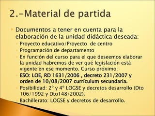 Documentos a tener en cuenta para la elaboración de la unidad didáctica deseada: Proyecto educativo/Proyecto  de centro Programación de departamento En función del curso para el que deseemos elaborar la unidad habremos de ver qué legislación está vigente en ese momento. Curso próximo: ESO: LOE, RD 1631/2006 , decreto 231/2007 y orden de 10/08/2007 currículum secundaria. Posibilidad: 2º y 4º LOGSE y decretos desarrollo (Dto 106/1992 y Dto148/2002). Bachillerato: LOGSE y decretos de desarrollo. 