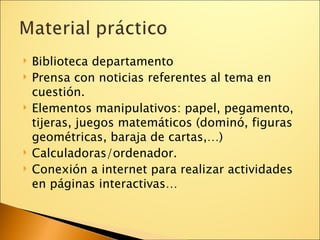 Biblioteca departamento Prensa con noticias referentes al tema en cuestión. Elementos manipulativos: papel, pegamento, tijeras, juegos matemáticos (dominó, figuras geométricas, baraja de cartas,…)‏ Calculadoras/ordenador. Conexión a internet para realizar actividades en páginas interactivas… 