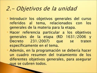 Introducir los objetivos generales del curso referidos al tema, relacionados con los generales de la materia para la etapa. Hacer referencia particular a los objetivos generales de la etapa (RD 1631/2006 y Decreto 231/2007) que se traten específicamente en el tema. Además, en la programación se debería hacer un cuadro resumen del tratamiento de los diferentes objetivos generales, para asegurar que se cubren todos. 