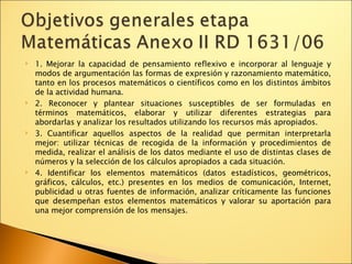 1. Mejorar la capacidad de pensamiento reflexivo e incorporar al lenguaje y modos de argumentación las formas de expresión y razonamiento matemático, tanto en los procesos matemáticos o científicos como en los distintos ámbitos de la actividad humana. 2. Reconocer y plantear situaciones susceptibles de ser formuladas en términos matemáticos, elaborar y utilizar diferentes estrategias para abordarlas y analizar los resultados utilizando los recursos más apropiados. 3. Cuantificar aquellos aspectos de la realidad que permitan interpretarla mejor: utilizar técnicas de recogida de la información y procedimientos de medida, realizar el análisis de los datos mediante el uso de distintas clases de números y la selección de los cálculos apropiados a cada situación. 4. Identificar los elementos matemáticos (datos estadísticos, geométricos, gráficos, cálculos, etc.) presentes en los medios de comunicación, Internet, publicidad u otras fuentes de información, analizar críticamente las funciones que desempeñan estos elementos matemáticos y valorar su aportación para una mejor comprensión de los mensajes. 