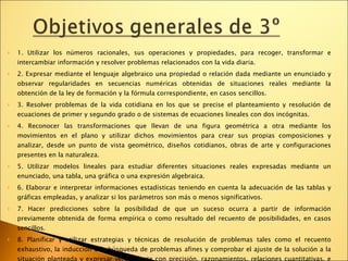 1. Utilizar los números racionales, sus operaciones y propiedades, para recoger, transformar e intercambiar información y resolver problemas relacionados con la vida diaria.  2. Expresar mediante el lenguaje algebraico una propiedad o relación dada mediante un enunciado y observar regularidades en secuencias numéricas obtenidas de situaciones reales mediante la obtención de la ley de formación y la fórmula correspondiente, en casos sencillos.  3. Resolver problemas de la vida cotidiana en los que se precise el planteamiento y resolución de ecuaciones de primer y segundo grado o de sistemas de ecuaciones lineales con dos incógnitas.  4. Reconocer las transformaciones que llevan de una figura geométrica a otra mediante los movimientos en el plano y utilizar dichos movimientos para crear sus propias composiciones y analizar, desde un punto de vista geométrico, diseños cotidianos, obras de arte y configuraciones presentes en la naturaleza.  5. Utilizar modelos lineales para estudiar diferentes situaciones reales expresadas mediante un enunciado, una tabla, una gráfica o una expresión algebraica.  6. Elaborar e interpretar informaciones estadísticas teniendo en cuenta la adecuación de las tablas y gráficas empleadas, y analizar si los parámetros son más o menos significativos.  7. Hacer predicciones sobre la posibilidad de que un suceso ocurra a partir de información previamente obtenida de forma empírica o como resultado del recuento de posibilidades, en casos sencillos.  8. Planificar y utilizar estrategias y técnicas de resolución de problemas tales como el recuento exhaustivo, la inducción o la búsqueda de problemas afines y comprobar el ajuste de la solución a la situación planteada y expresar verbalmente con precisión, razonamientos, relaciones cuantitativas, e informaciones que incorporen elementos matemáticos, valorando la utilidad y simplicidad del lenguaje matemático para ello. 
