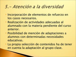 Incorporación de elementos de refuerzo en los casos necesarios. Realización de actividades adecuadas al alumnado con la materia pendiente del curso anterior. Posibilidad de mención de adaptaciones a alumnos con determinadas necesidades educativas. La propia selección de contenidos ha de tener en cuenta la adaptación al grupo clase. 