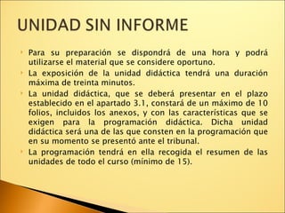 Para su preparación se dispondrá de una hora y podrá utilizarse el material que se considere oportuno. La exposición de la unidad didáctica tendrá una duración máxima de treinta minutos. La unidad didáctica, que se deberá presentar en el plazo establecido en el apartado 3.1, constará de un máximo de 10 folios, incluidos los anexos, y con las características que se exigen para la programación didáctica. Dicha unidad didáctica será una de las que consten en la programación que en su momento se presentó ante el tribunal. La programación tendrá en ella recogida el resumen de las unidades de todo el curso (mínimo de 15). 