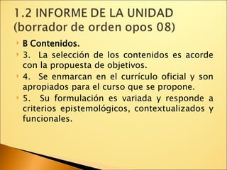 B Contenidos. 3.  La selección de los contenidos es acorde con la propuesta de objetivos. 4.  Se enmarcan en el currículo oficial y son apropiados para el curso que se propone. 5.  Su formulación es variada y responde a criterios epistemológicos, contextualizados y funcionales. 