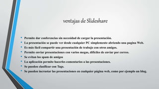 ventajas de Slideshare
• Permite dar conferencias sin necesidad de cargar la presentación.
• La presentación se puede ver desde cualquier PC simplemente abriendo una pagina Web.
• Es más fácil compartir una presentación de trabajo con otros amigos.
• Permite enviar presentaciones con varios megas, difíciles de enviar por correo.
• Se evitan los spam de amigos
• La aplicación permite hacerles comentarios a las presentaciones.
• Se pueden clasificar con Tags.
• Se pueden incrustar las presentaciones en cualquier página web, como por ejemplo un blog.
 
