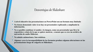 Desventajas de Slideshare
• A nivel educativo las presentaciones en PowerPoint son un formato muy limitado
• No tienen demasiado valor si no hay un presentador explicando y ampliando la
información.
• No es posible combinar el sonido y la imagen, como un presentador que lleve la
exposición o relato de lo que se quiere mostrar, a menos que se cree un archivo de
narración de audio Slidecast.
• No admite animaciones. Son estáticas.
• Algunas veces la incompatibilidad de los formatos produce algunas alteraciones en las
presentaciones luego de colgarla en Slideshare.
 