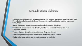 Forma de utilizar Slideshare
• Podemos utilizar como una herramienta web que permite introducir presentaciones tipo
PowerPoint, odp (formato de Open Documento) y pdf en distintas plataformas como
CMS, blogs.
• Ahora Slideshare admite también audio, se lo denomina SlideCast.
• Si unimos la presentación con el audio, resulta una herramienta muy útil en la
Educación Musical.
• Veamos algunos ejemplos estupendos en el Blog que ofrece:
• Un musicograma del primer tiempo de la Sinfonía nº 40 de Mozart
• Un karaoke renacentista que permite escuchar la audición
 