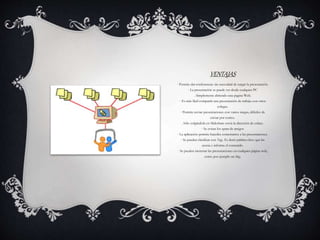VENTAJAS
· Permite dar conferencias sin necesidad de cargar la presentación.
· La presentación se puede ver desde cualquier PC
. Simplemente abriendo una pagina Web.
· Es más fácil compartir una presentación de trabajo con otros
colegas.
· Permite enviar presentaciones con varios megas, difíciles de
enviar por correo.
. Sólo colgándola en Slideshare envía la dirección de enlace.
· Se evitan los spam de amigos
· La aplicación permite hacerles comentarios a las presentaciones.
· Se pueden clasificar con Tags. Es decir palabra clave que las
asocia e informa el contenido.
· Se pueden incrustar las presentaciones en cualquier página web,
como por ejemplo un blog.
 