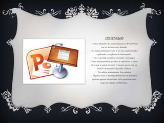 DESVENTAJAS
· A nivel educativo las presentaciones en PowerPoint
son un formato muy limitado
. No tienen demasiado valor si no hay un presentador
explicando y ampliando la información.
· No es posible combinar el sonido y la imagen.
Como un presentador que lleve la exposición o relato
de lo que se quiere mostrar. A menos que se cree un
archivo de narración de audio Slidecast.
· No admite animaciones. Son estáticas.
· Algunas veces la incompatibilidad de los formatos
produce algunas alteraciones en las presentaciones
luego de colgarla en Slideshare.
 