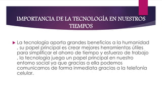 IMPORTANCIA DE LA TECNOLOGÍA EN NUESTROS
TIEMPOS
 La tecnología aporta grandes beneficios a la humanidad
, su papel principal es crear mejores herramientas útiles
para simplificar el ahorro de tiempo y esfuerzo de trabajo
, la tecnología juega un papel principal en nuestro
entorno social ya que gracias a ella podemos
comunicarnos de forma inmediata gracias a la telefonía
celular.
 